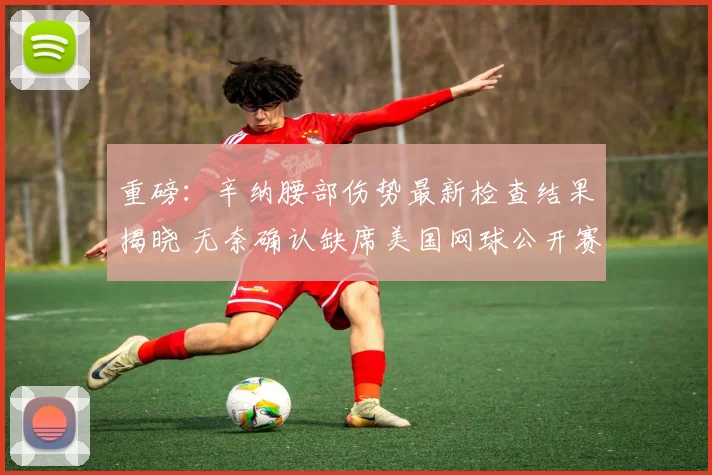重磅:辛纳腰部伤势最新检查结果揭晓 无奈确认缺席美国网球公开赛