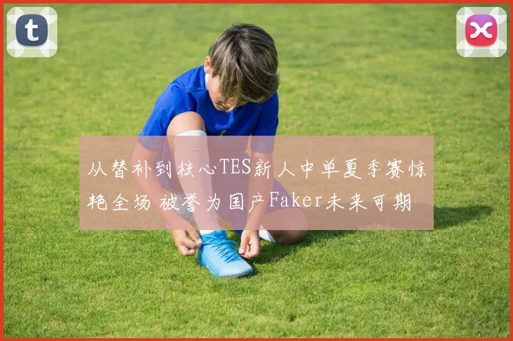 从替补到核心TES新人中单夏季赛惊艳全场 被誉为国产Faker未来可期引人瞩目