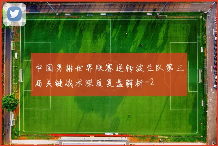 中国男排世界联赛逆转波兰队第三局关键战术深度复盘解析
