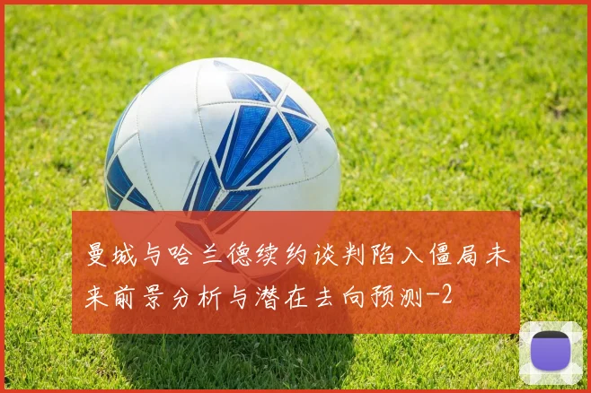 曼城与哈兰德续约谈判陷入僵局未来前景分析与潜在去向预测