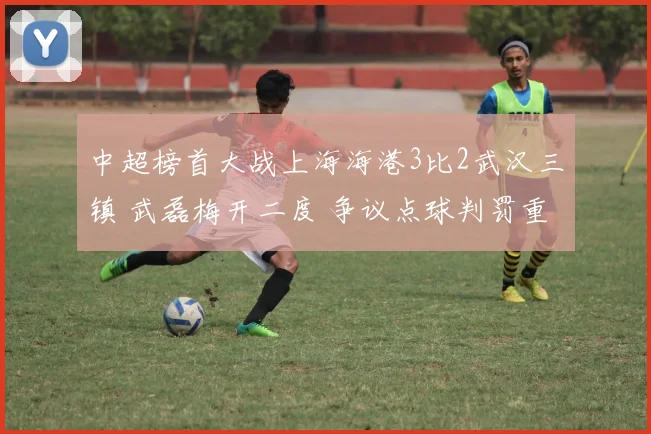 中超榜首大战上海海港3比2武汉三镇 武磊梅开二度 争议点球判罚重现与评析