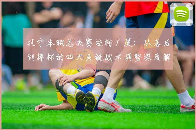 辽宁本钢总决赛逆转广厦:从落后到捧杯的四大关键战术调整深度解析