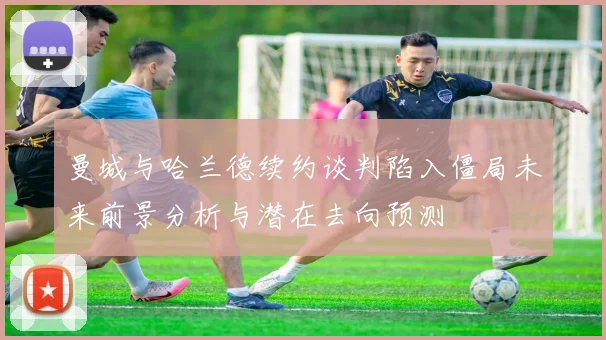 曼城与哈兰德续约谈判陷入僵局未来前景分析与潜在去向预测