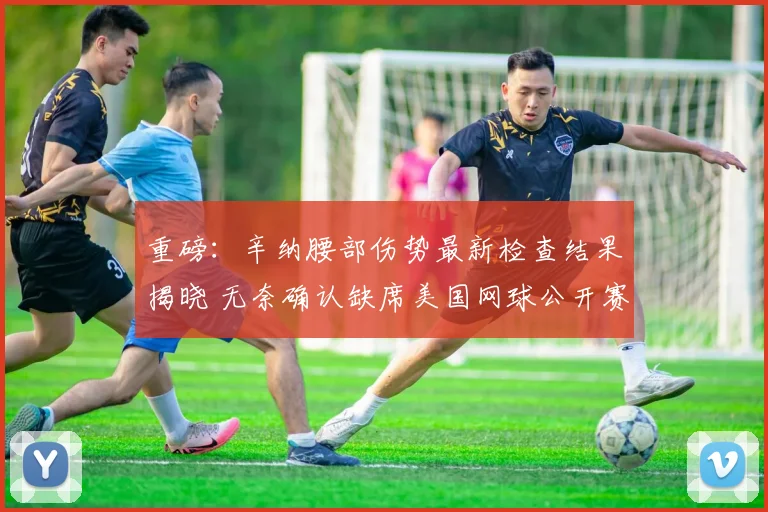 重磅：辛纳腰部伤势最新检查结果揭晓 无奈确认缺席美国网球公开赛