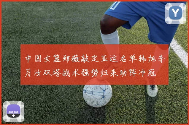 中国女篮郑薇敲定亚运名单韩旭李月汝双塔战术强势归来助阵冲冠