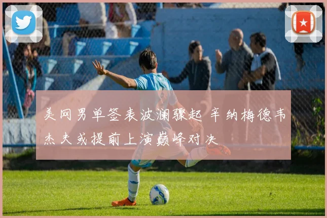美网男单签表波澜骤起 辛纳梅德韦杰夫或提前上演巅峰对决