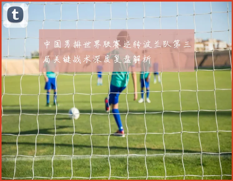 中国男排世界联赛逆转波兰队第三局关键战术深度复盘解析